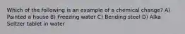 Which of the following is an example of a chemical change? A) Painted a house B) Freezing water C) Bending steel D) Alka Seltzer tablet in water