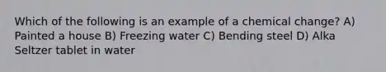 Which of the following is an example of a chemical change? A) Painted a house B) Freezing water C) Bending steel D) Alka Seltzer tablet in water