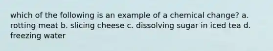 which of the following is an example of a chemical change? a. rotting meat b. slicing cheese c. dissolving sugar in iced tea d. freezing water