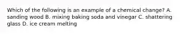 Which of the following is an example of a chemical change? A. sanding wood B. mixing baking soda and vinegar C. shattering glass D. ice cream melting