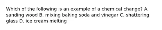 Which of the following is an example of a chemical change? A. sanding wood B. mixing baking soda and vinegar C. shattering glass D. ice cream melting