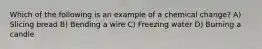 Which of the following is an example of a chemical change? A) Slicing bread B) Bending a wire C) Freezing water D) Burning a candle