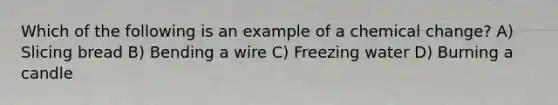 Which of the following is an example of a chemical change? A) Slicing bread B) Bending a wire C) Freezing water D) Burning a candle