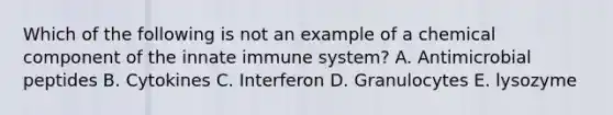 Which of the following is not an example of a chemical component of the innate immune system? A. Antimicrobial peptides B. Cytokines C. Interferon D. Granulocytes E. lysozyme