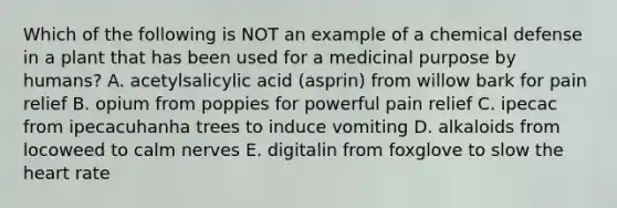 Which of the following is NOT an example of a chemical defense in a plant that has been used for a medicinal purpose by humans? A. acetylsalicylic acid (asprin) from willow bark for pain relief B. opium from poppies for powerful pain relief C. ipecac from ipecacuhanha trees to induce vomiting D. alkaloids from locoweed to calm nerves E. digitalin from foxglove to slow <a href='https://www.questionai.com/knowledge/kya8ocqc6o-the-heart' class='anchor-knowledge'>the heart</a> rate