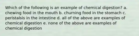 Which of the following is an example of chemical digestion? a. chewing food in the mouth b. churning food in the stomach c. peristalsis in the intestine d. all of the above are examples of chemical digestion e. none of the above are examples of chemical digestion