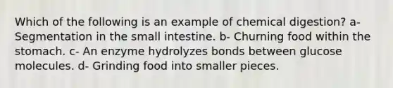 Which of the following is an example of chemical digestion? a- Segmentation in the small intestine. b- Churning food within the stomach. c- An enzyme hydrolyzes bonds between glucose molecules. d- Grinding food into smaller pieces.