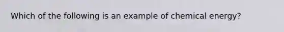 Which of the following is an example of chemical energy?