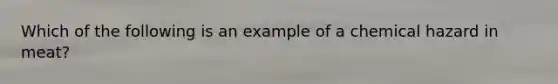 Which of the following is an example of a chemical hazard in meat?