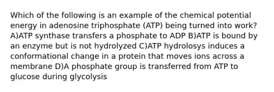 Which of the following is an example of the chemical potential energy in adenosine triphosphate (ATP) being turned into work? A)ATP synthase transfers a phosphate to ADP B)ATP is bound by an enzyme but is not hydrolyzed C)ATP hydrolosys induces a conformational change in a protein that moves ions across a membrane D)A phosphate group is transferred from ATP to glucose during glycolysis