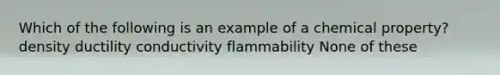 Which of the following is an example of a chemical property? density ductility conductivity flammability None of these