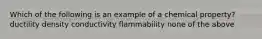 Which of the following is an example of a chemical property? ductility density conductivity flammability none of the above