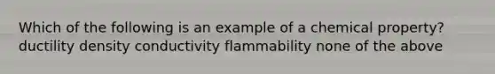 Which of the following is an example of a chemical property? ductility density conductivity flammability none of the above