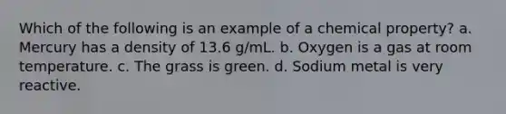 Which of the following is an example of a chemical property? a. Mercury has a density of 13.6 g/mL. b. Oxygen is a gas at room temperature. c. The grass is green. d. Sodium metal is very reactive.