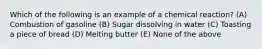 Which of the following is an example of a chemical reaction? (A) Combustion of gasoline (B) Sugar dissolving in water (C) Toasting a piece of bread (D) Melting butter (E) None of the above