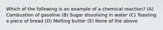 Which of the following is an example of a chemical reaction? (A) Combustion of gasoline (B) Sugar dissolving in water (C) Toasting a piece of bread (D) Melting butter (E) None of the above