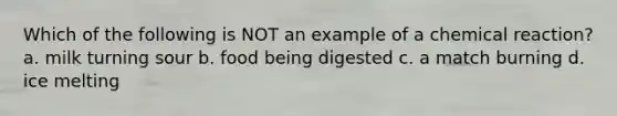 Which of the following is NOT an example of a chemical reaction? a. milk turning sour b. food being digested c. a match burning d. ice melting