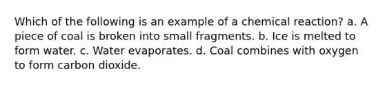 Which of the following is an example of a chemical reaction? a. A piece of coal is broken into small fragments. b. Ice is melted to form water. c. Water evaporates. d. Coal combines with oxygen to form carbon dioxide.