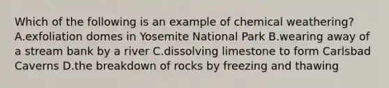 Which of the following is an example of chemical weathering? A.exfoliation domes in Yosemite National Park B.wearing away of a stream bank by a river C.dissolving limestone to form Carlsbad Caverns D.the breakdown of rocks by freezing and thawing