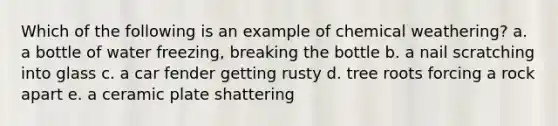 Which of the following is an example of chemical weathering? a. a bottle of water freezing, breaking the bottle b. a nail scratching into glass c. a car fender getting rusty d. tree roots forcing a rock apart e. a ceramic plate shattering