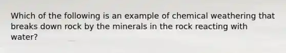 Which of the following is an example of chemical weathering that breaks down rock by the minerals in the rock reacting with water?