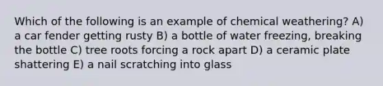 Which of the following is an example of chemical weathering? A) a car fender getting rusty B) a bottle of water freezing, breaking the bottle C) tree roots forcing a rock apart D) a ceramic plate shattering E) a nail scratching into glass