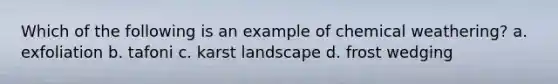 Which of the following is an example of chemical weathering? a. exfoliation b. tafoni c. karst landscape d. frost wedging