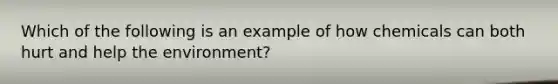 Which of the following is an example of how chemicals can both hurt and help the environment?