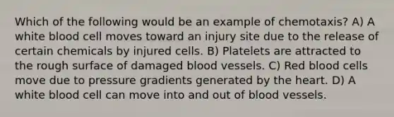 Which of the following would be an example of chemotaxis? A) A white blood cell moves toward an injury site due to the release of certain chemicals by injured cells. B) Platelets are attracted to the rough surface of damaged blood vessels. C) Red blood cells move due to pressure gradients generated by the heart. D) A white blood cell can move into and out of blood vessels.