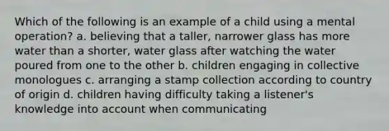 Which of the following is an example of a child using a mental operation? a. believing that a taller, narrower glass has more water than a shorter, water glass after watching the water poured from one to the other b. children engaging in collective monologues c. arranging a stamp collection according to country of origin d. children having difficulty taking a listener's knowledge into account when communicating