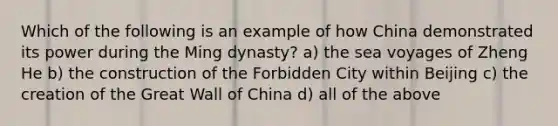 Which of the following is an example of how China demonstrated its power during the Ming dynasty? a) the sea voyages of Zheng He b) the construction of the Forbidden City within Beijing c) the creation of the Great Wall of China d) all of the above