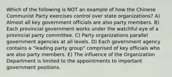 Which of the following is NOT an example of how the Chinese Communist Party exercises control over state organizations? A) Almost all key government officials are also party members. B) Each provincial government works under the watchful eye of a provincial party committee. C) Party organizations parallel government agencies at all levels. D) Each government agency contains a "leading party group" comprised of key officials who are also party members. E) The influence of the Organization Department is limited to the appointments to important government positions.