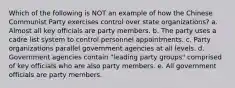 Which of the following is NOT an example of how the Chinese Communist Party exercises control over state organizations? a. Almost all key officials are party members. b. The party uses a cadre list system to control personnel appointments. c. Party organizations parallel government agencies at all levels. d. Government agencies contain "leading party groups" comprised of key officials who are also party members. e. All government officials are party members.