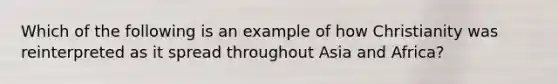 Which of the following is an example of how Christianity was reinterpreted as it spread throughout Asia and Africa?