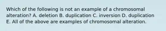 Which of the following is not an example of a chromosomal alteration? A. deletion B. duplication C. inversion D. duplication E. All of the above are examples of chromosomal alteration.