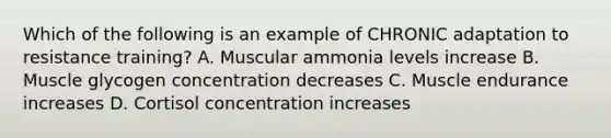 Which of the following is an example of CHRONIC adaptation to resistance training? A. Muscular ammonia levels increase B. Muscle glycogen concentration decreases C. Muscle endurance increases D. Cortisol concentration increases