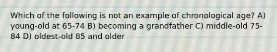 Which of the following is not an example of chronological age? A) young-old at 65-74 B) becoming a grandfather C) middle-old 75-84 D) oldest-old 85 and older