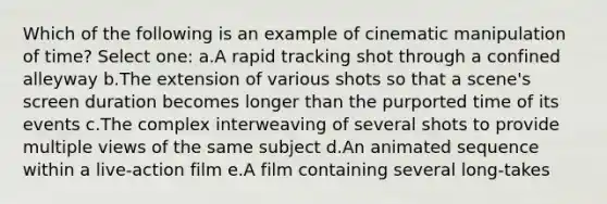 Which of the following is an example of cinematic manipulation of time? Select one: a.A rapid tracking shot through a confined alleyway b.The extension of various shots so that a scene's screen duration becomes longer than the purported time of its events c.The complex interweaving of several shots to provide multiple views of the same subject d.An animated sequence within a live-action film e.A film containing several long-takes