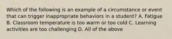 Which of the following is an example of a circumstance or event that can trigger inappropriate behaviors in a student? A. Fatigue B. Classroom temperature is too warm or too cold C. Learning activities are too challenging D. All of the above