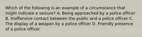 Which of the following is an example of a circumstance that might indicate a seizure? A. Being approached by a police officer B. Inoffensive contact between the public and a police officer C. The display of a weapon by a police officer D. Friendly presence of a police officer