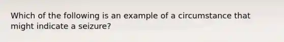 Which of the following is an example of a circumstance that might indicate a seizure?