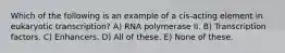 Which of the following is an example of a cis-acting element in eukaryotic transcription? A) RNA polymerase II. B) Transcription factors. C) Enhancers. D) All of these. E) None of these.