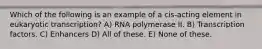 Which of the following is an example of a cis-acting element in eukaryotic transcription? A) RNA polymerase II. B) Transcription factors. C) Enhancers D) All of these. E) None of these.