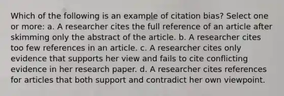 Which of the following is an example of citation bias? Select one or more: a. A researcher cites the full reference of an article after skimming only the abstract of the article. b. A researcher cites too few references in an article. c. A researcher cites only evidence that supports her view and fails to cite conflicting evidence in her research paper. d. A researcher cites references for articles that both support and contradict her own viewpoint.