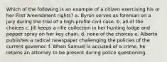 Which of the following is an example of a citizen exercising his or her First Amendment rights? a. Byron serves as foreman on a jury during the trial of a high-profile civil case. b. all of the choices c. Jill keeps a rifle collection in her hunting lodge and pepper spray on her key chain. d. none of the choices e. Alberto publishes a radical newspaper challenging the policies of the current governor. f. When Samuel is accused of a crime, he retains an attorney to be present during police questioning.