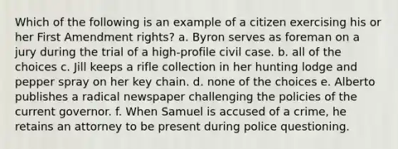 Which of the following is an example of a citizen exercising his or her First Amendment rights? a. Byron serves as foreman on a jury during the trial of a high-profile civil case. b. all of the choices c. Jill keeps a rifle collection in her hunting lodge and pepper spray on her key chain. d. none of the choices e. Alberto publishes a radical newspaper challenging the policies of the current governor. f. When Samuel is accused of a crime, he retains an attorney to be present during police questioning.