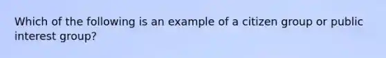 Which of the following is an example of a citizen group or public interest group?