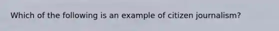 Which of the following is an example of citizen journalism?
