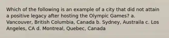 Which of the following is an example of a city that did not attain a positive legacy after hosting the Olympic Games? a. Vancouver, British Columbia, Canada b. Sydney, Austraila c. Los Angeles, CA d. Montreal, Quebec, Canada