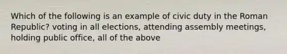 Which of the following is an example of civic duty in the Roman Republic? voting in all elections, attending assembly meetings, holding public office, all of the above